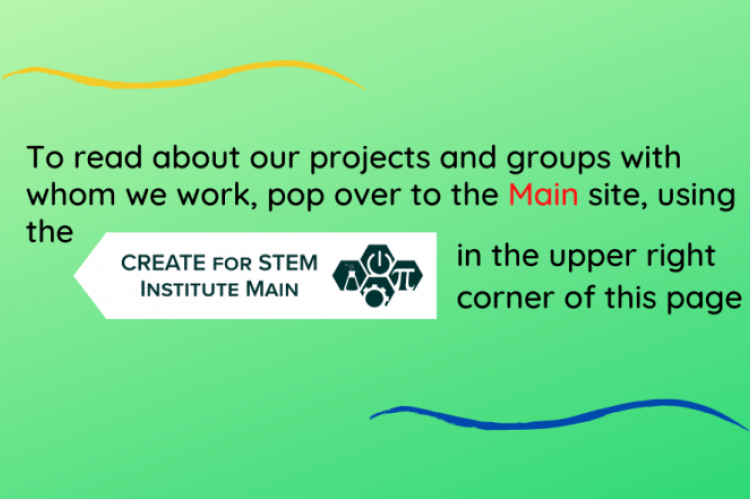 To read about our projects and groups with whom we work, pop over to the Main site at https://create4stem.msu.edu or click CREATE for STEM Institute Main image in the upper right corner of the page.